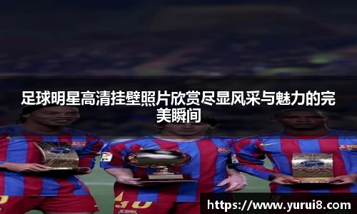 足球明星高清挂壁照片欣赏尽显风采与魅力的完美瞬间