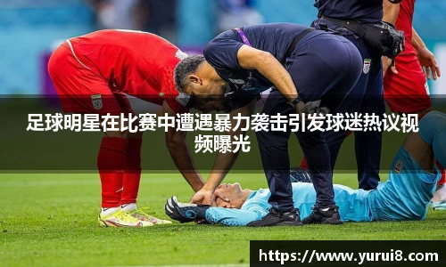 足球明星在比赛中遭遇暴力袭击引发球迷热议视频曝光